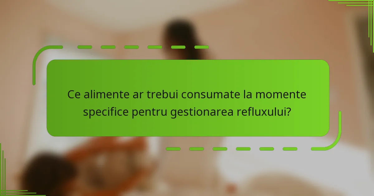 Ce alimente ar trebui consumate la momente specifice pentru gestionarea refluxului?